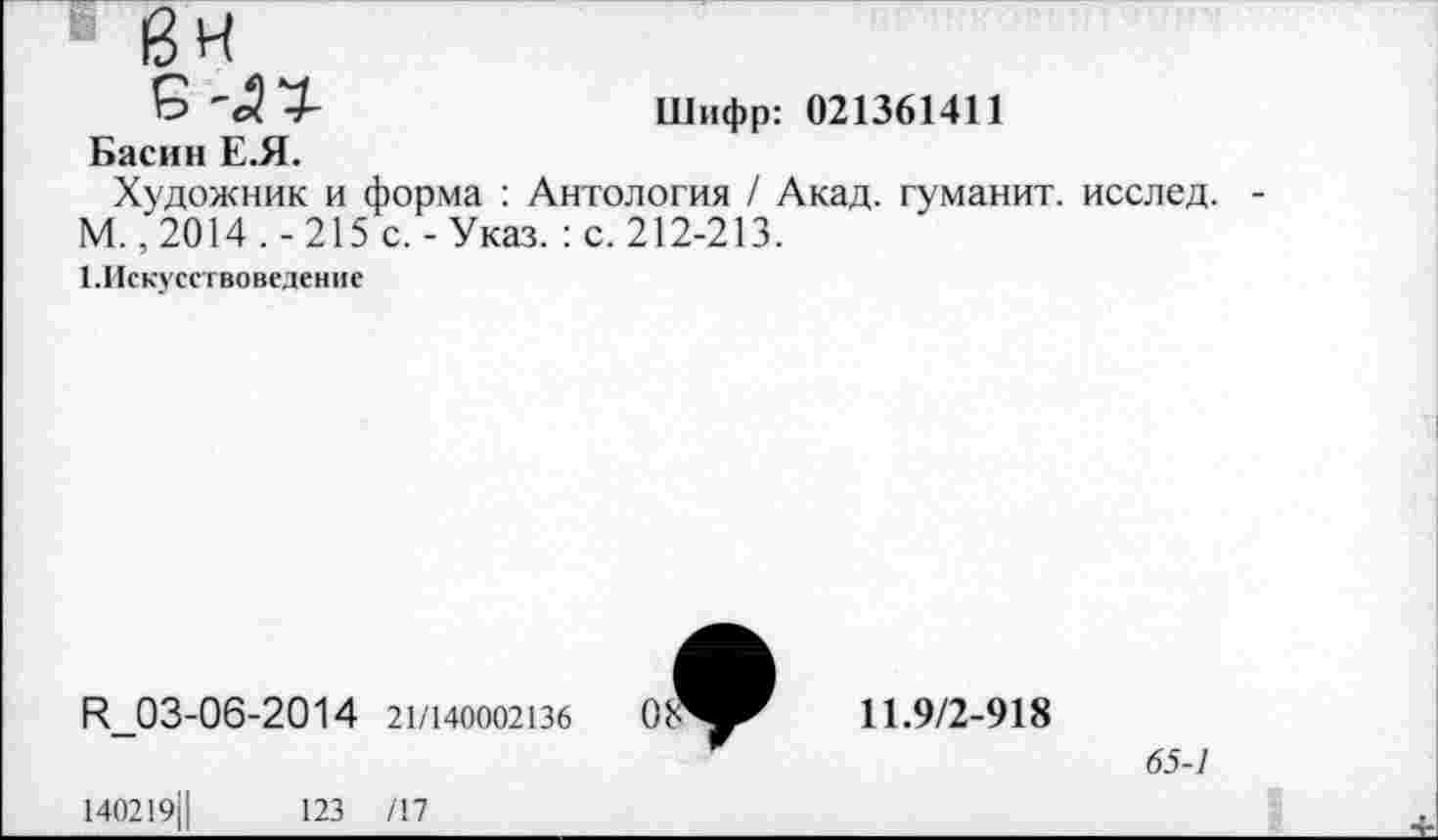 ﻿"ex -h	Шифр: 021361411
Басин Е.Я.
Художник и форма : Антология / Акад, гуманит. исслед. М., 2014 . - 215 с. - Указ. : с. 212-213.
1.Искусствоведение
R_03-06-2014 21/140002136
140219Ц	123 /17
11.9/2-918
65-1